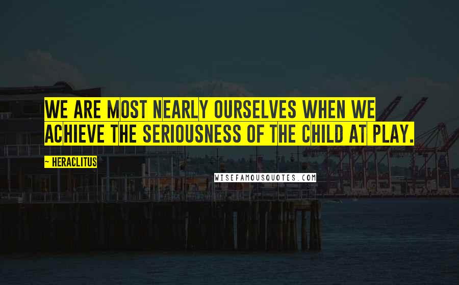 Heraclitus Quotes: We are most nearly ourselves when we achieve the seriousness of the child at play.