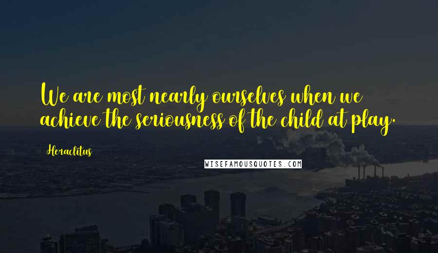 Heraclitus Quotes: We are most nearly ourselves when we achieve the seriousness of the child at play.