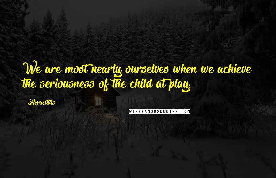 Heraclitus Quotes: We are most nearly ourselves when we achieve the seriousness of the child at play.