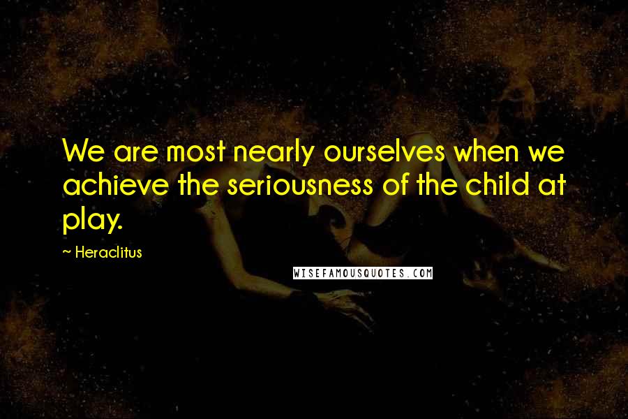 Heraclitus Quotes: We are most nearly ourselves when we achieve the seriousness of the child at play.