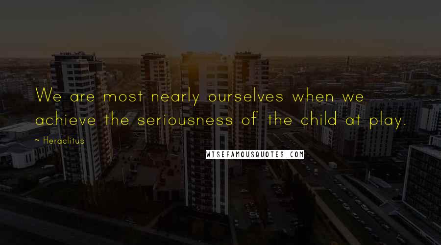 Heraclitus Quotes: We are most nearly ourselves when we achieve the seriousness of the child at play.