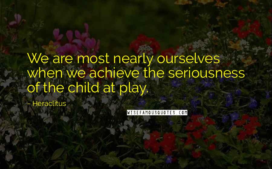 Heraclitus Quotes: We are most nearly ourselves when we achieve the seriousness of the child at play.