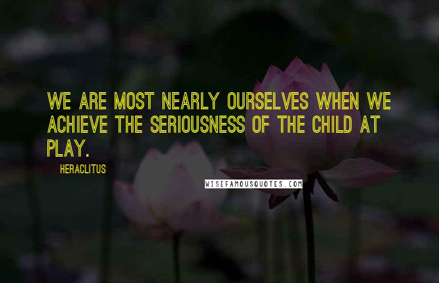 Heraclitus Quotes: We are most nearly ourselves when we achieve the seriousness of the child at play.