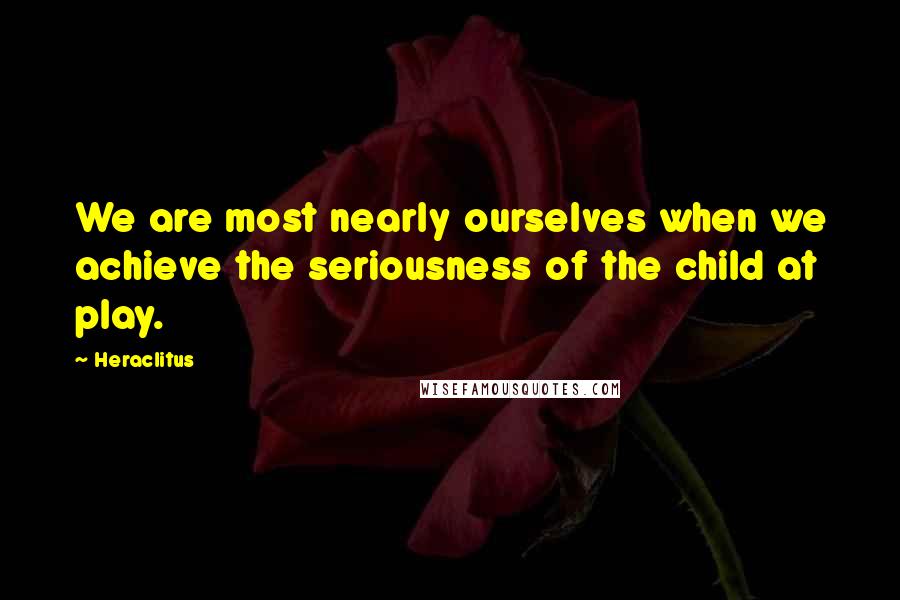 Heraclitus Quotes: We are most nearly ourselves when we achieve the seriousness of the child at play.