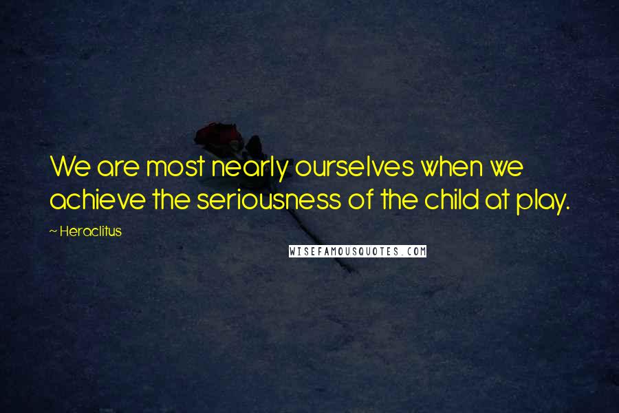Heraclitus Quotes: We are most nearly ourselves when we achieve the seriousness of the child at play.