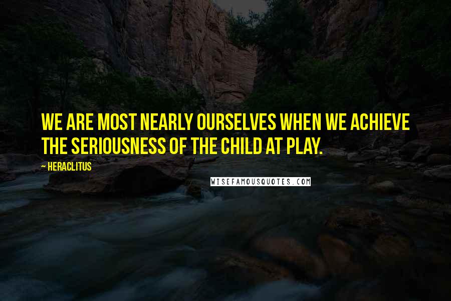 Heraclitus Quotes: We are most nearly ourselves when we achieve the seriousness of the child at play.