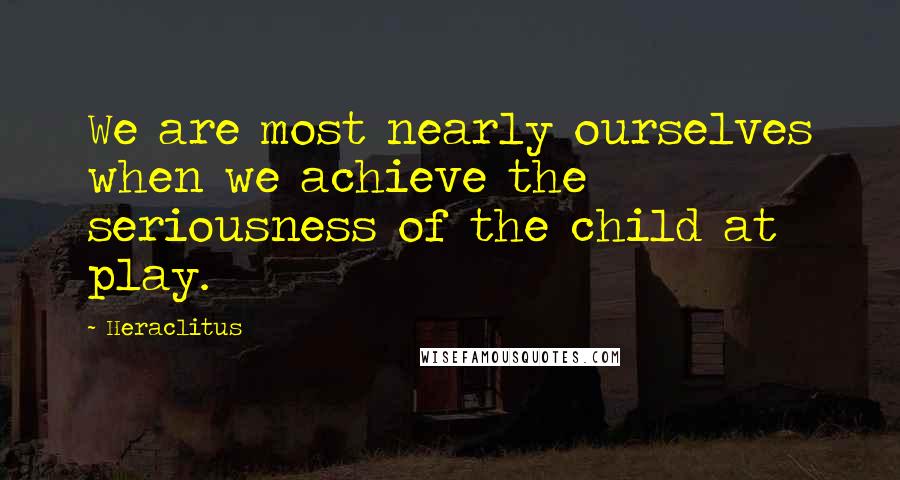 Heraclitus Quotes: We are most nearly ourselves when we achieve the seriousness of the child at play.