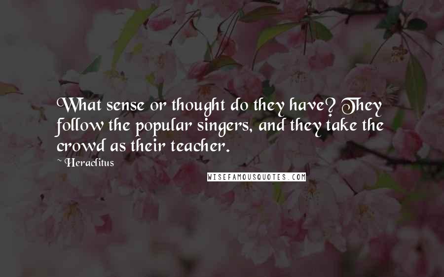 Heraclitus Quotes: What sense or thought do they have? They follow the popular singers, and they take the crowd as their teacher.