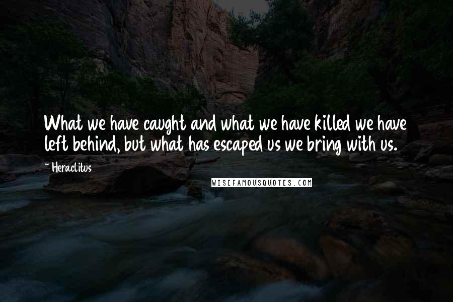 Heraclitus Quotes: What we have caught and what we have killed we have left behind, but what has escaped us we bring with us.