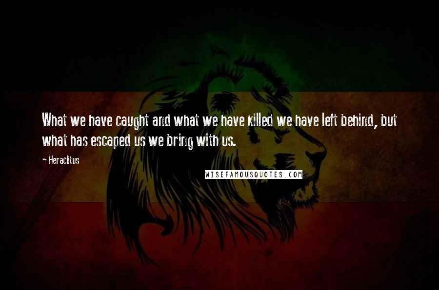 Heraclitus Quotes: What we have caught and what we have killed we have left behind, but what has escaped us we bring with us.