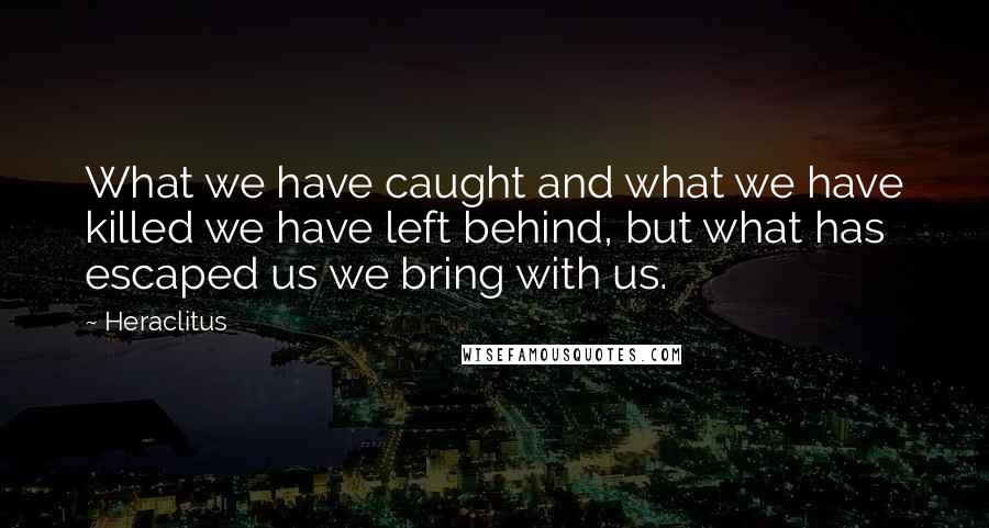 Heraclitus Quotes: What we have caught and what we have killed we have left behind, but what has escaped us we bring with us.