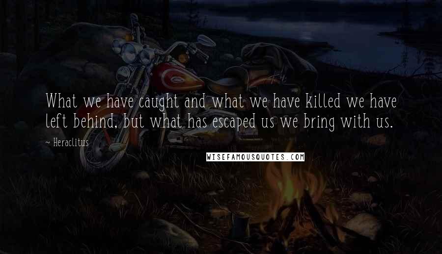 Heraclitus Quotes: What we have caught and what we have killed we have left behind, but what has escaped us we bring with us.