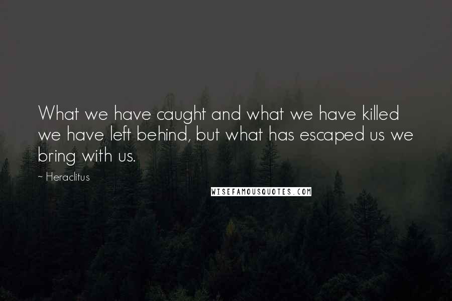 Heraclitus Quotes: What we have caught and what we have killed we have left behind, but what has escaped us we bring with us.