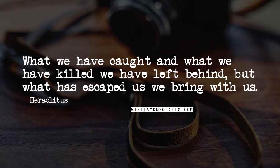 Heraclitus Quotes: What we have caught and what we have killed we have left behind, but what has escaped us we bring with us.