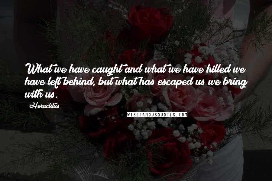 Heraclitus Quotes: What we have caught and what we have killed we have left behind, but what has escaped us we bring with us.