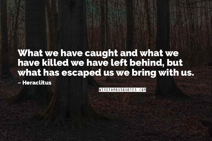 Heraclitus Quotes: What we have caught and what we have killed we have left behind, but what has escaped us we bring with us.