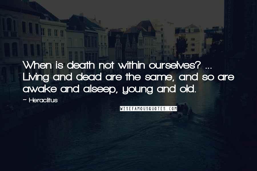 Heraclitus Quotes: When is death not within ourselves? ... Living and dead are the same, and so are awake and alseep, young and old.