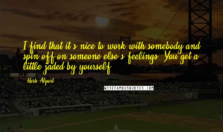 Herb Alpert Quotes: I find that it's nice to work with somebody and spin off on someone else's feelings. You get a little jaded by yourself.