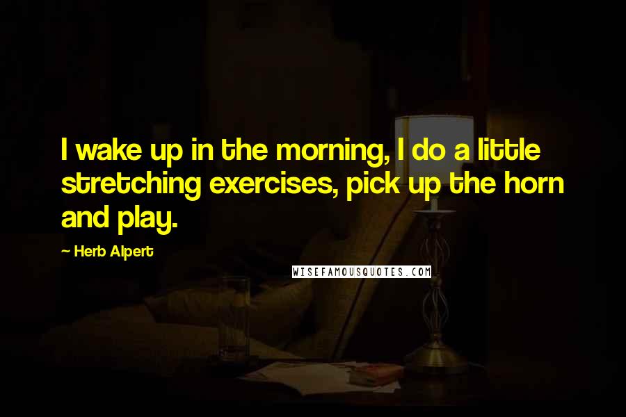 Herb Alpert Quotes: I wake up in the morning, I do a little stretching exercises, pick up the horn and play.