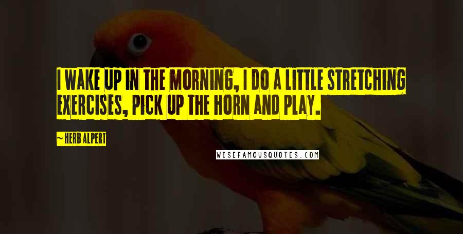 Herb Alpert Quotes: I wake up in the morning, I do a little stretching exercises, pick up the horn and play.