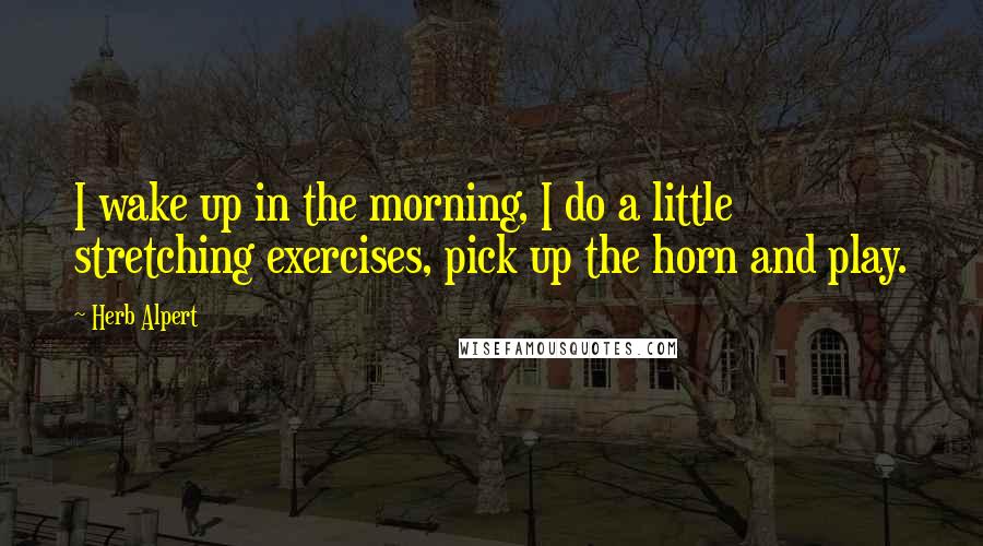 Herb Alpert Quotes: I wake up in the morning, I do a little stretching exercises, pick up the horn and play.