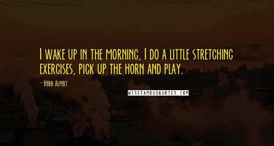 Herb Alpert Quotes: I wake up in the morning, I do a little stretching exercises, pick up the horn and play.