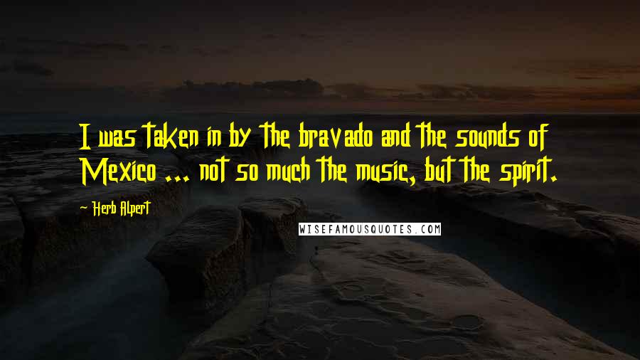 Herb Alpert Quotes: I was taken in by the bravado and the sounds of Mexico ... not so much the music, but the spirit.