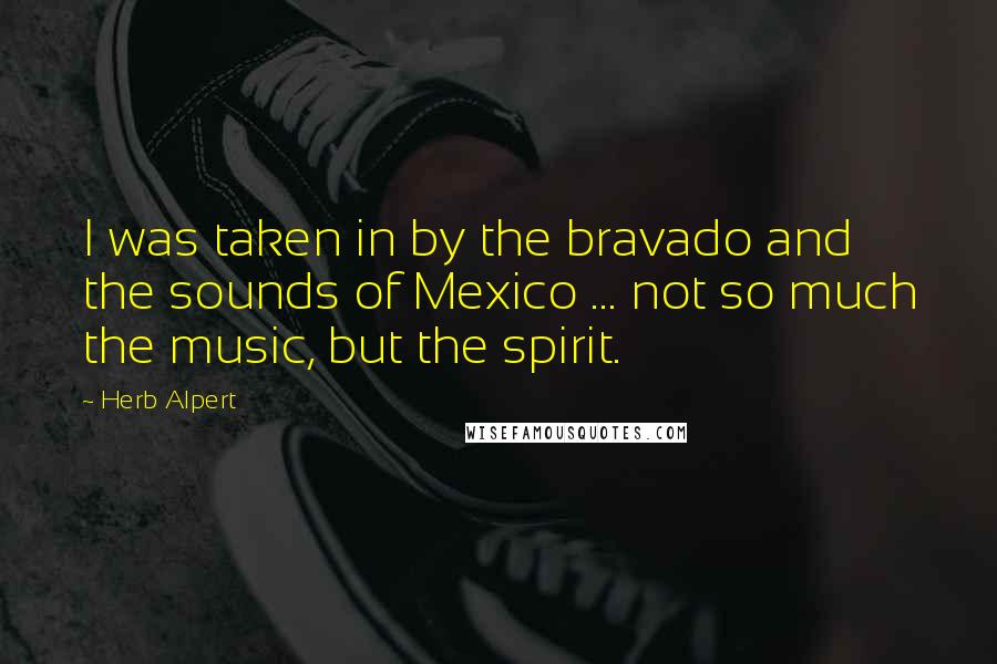 Herb Alpert Quotes: I was taken in by the bravado and the sounds of Mexico ... not so much the music, but the spirit.