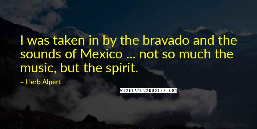 Herb Alpert Quotes: I was taken in by the bravado and the sounds of Mexico ... not so much the music, but the spirit.