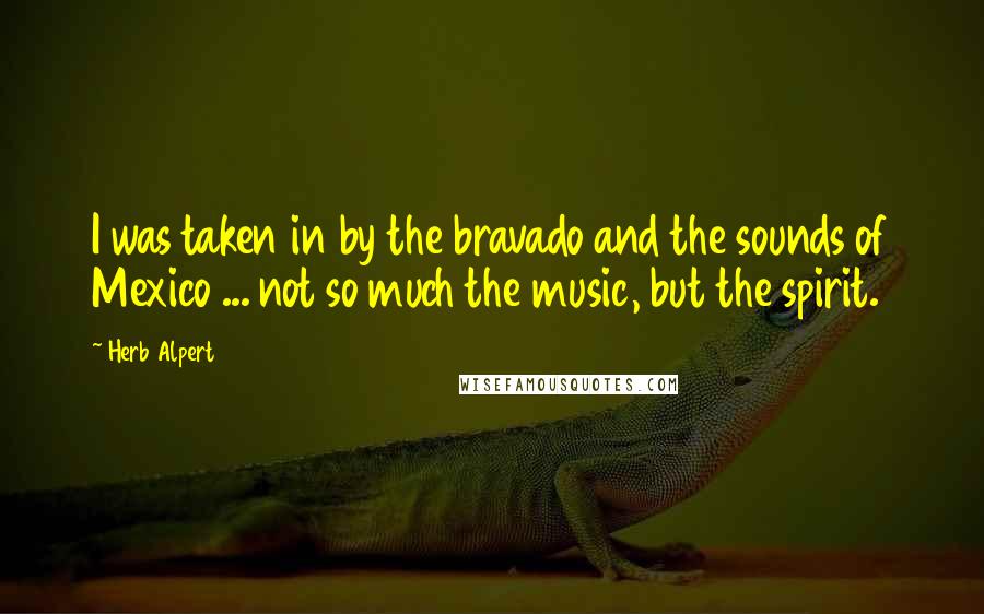 Herb Alpert Quotes: I was taken in by the bravado and the sounds of Mexico ... not so much the music, but the spirit.