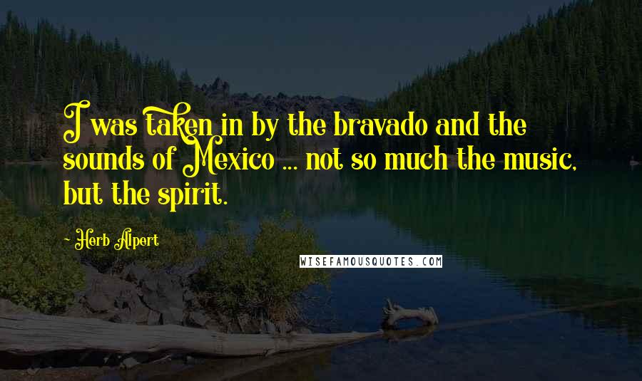 Herb Alpert Quotes: I was taken in by the bravado and the sounds of Mexico ... not so much the music, but the spirit.