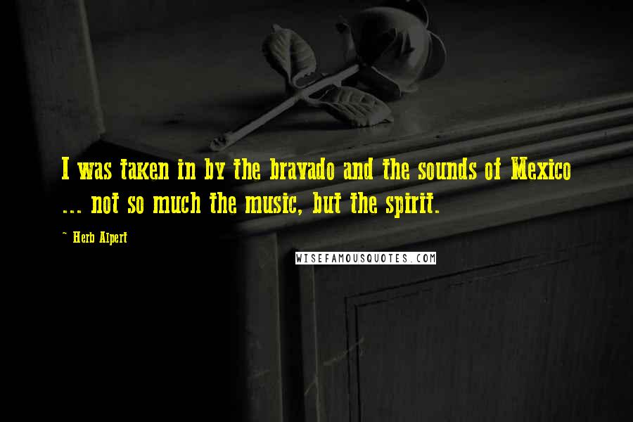 Herb Alpert Quotes: I was taken in by the bravado and the sounds of Mexico ... not so much the music, but the spirit.