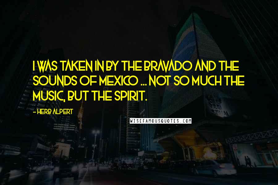 Herb Alpert Quotes: I was taken in by the bravado and the sounds of Mexico ... not so much the music, but the spirit.