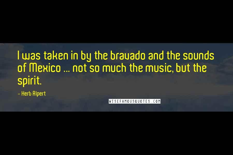 Herb Alpert Quotes: I was taken in by the bravado and the sounds of Mexico ... not so much the music, but the spirit.
