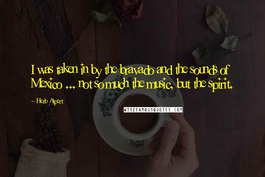 Herb Alpert Quotes: I was taken in by the bravado and the sounds of Mexico ... not so much the music, but the spirit.