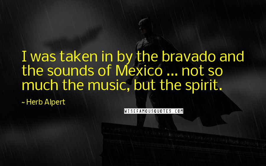 Herb Alpert Quotes: I was taken in by the bravado and the sounds of Mexico ... not so much the music, but the spirit.