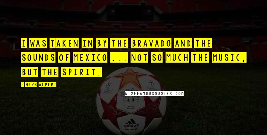 Herb Alpert Quotes: I was taken in by the bravado and the sounds of Mexico ... not so much the music, but the spirit.
