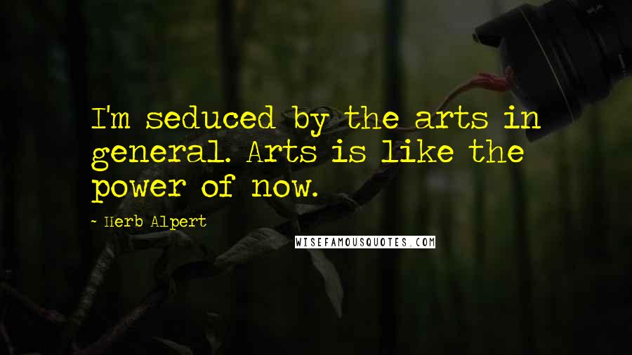 Herb Alpert Quotes: I'm seduced by the arts in general. Arts is like the power of now.