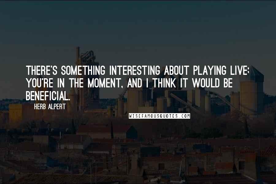 Herb Alpert Quotes: There's something interesting about playing live; you're in the moment, and I think it would be beneficial.