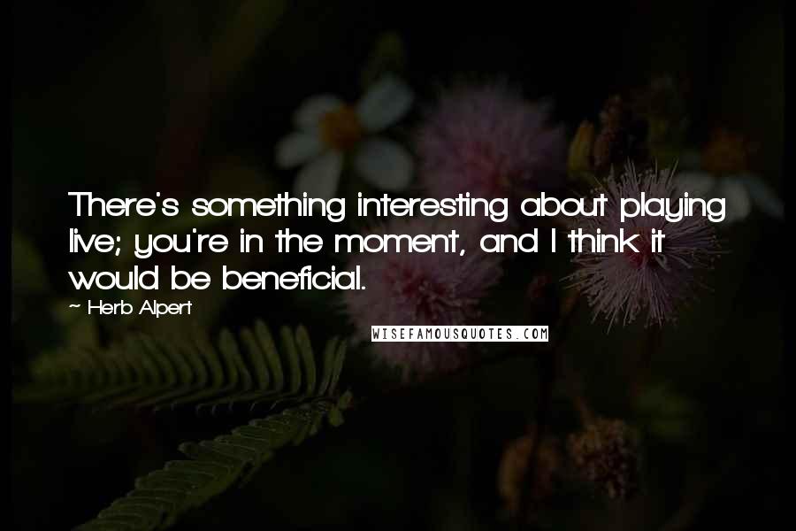 Herb Alpert Quotes: There's something interesting about playing live; you're in the moment, and I think it would be beneficial.
