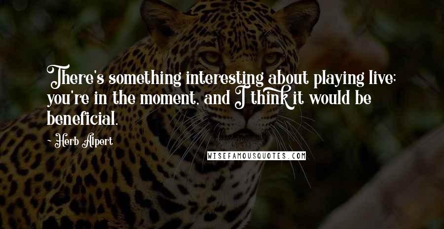 Herb Alpert Quotes: There's something interesting about playing live; you're in the moment, and I think it would be beneficial.
