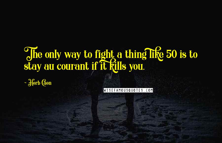 Herb Caen Quotes: The only way to fight a thing like 50 is to stay au courant if it kills you.