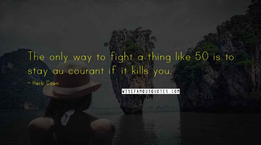 Herb Caen Quotes: The only way to fight a thing like 50 is to stay au courant if it kills you.