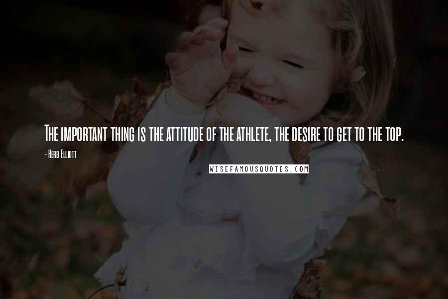 Herb Elliott Quotes: The important thing is the attitude of the athlete, the desire to get to the top.