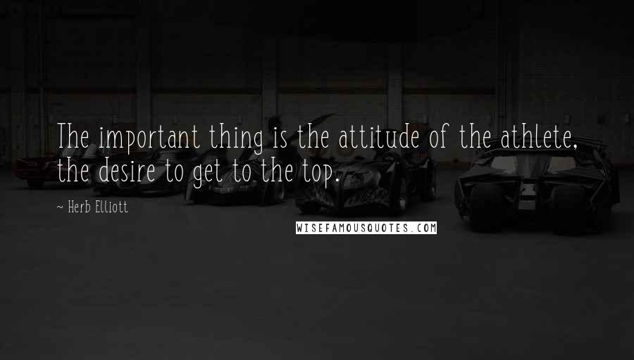 Herb Elliott Quotes: The important thing is the attitude of the athlete, the desire to get to the top.