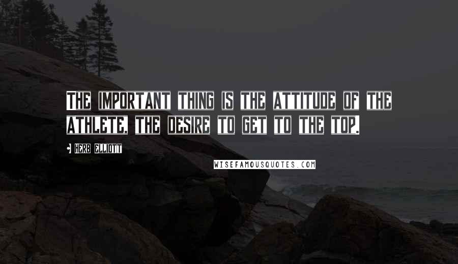 Herb Elliott Quotes: The important thing is the attitude of the athlete, the desire to get to the top.