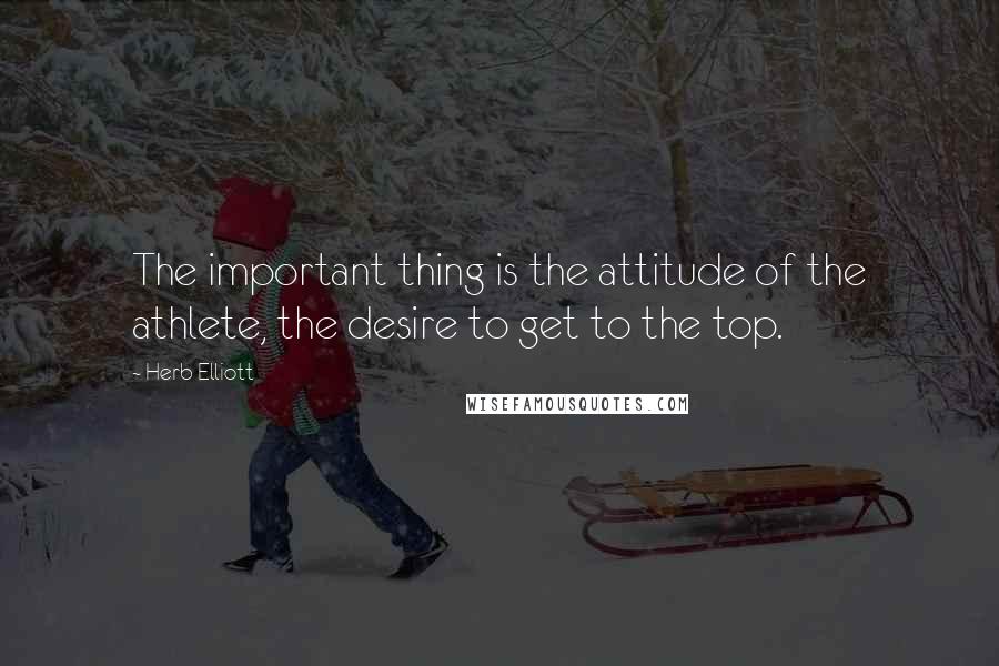 Herb Elliott Quotes: The important thing is the attitude of the athlete, the desire to get to the top.