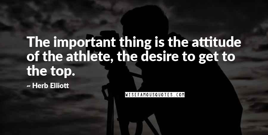 Herb Elliott Quotes: The important thing is the attitude of the athlete, the desire to get to the top.