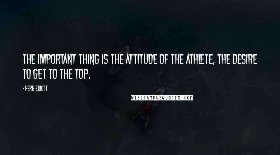 Herb Elliott Quotes: The important thing is the attitude of the athlete, the desire to get to the top.