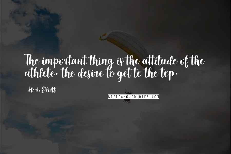 Herb Elliott Quotes: The important thing is the attitude of the athlete, the desire to get to the top.